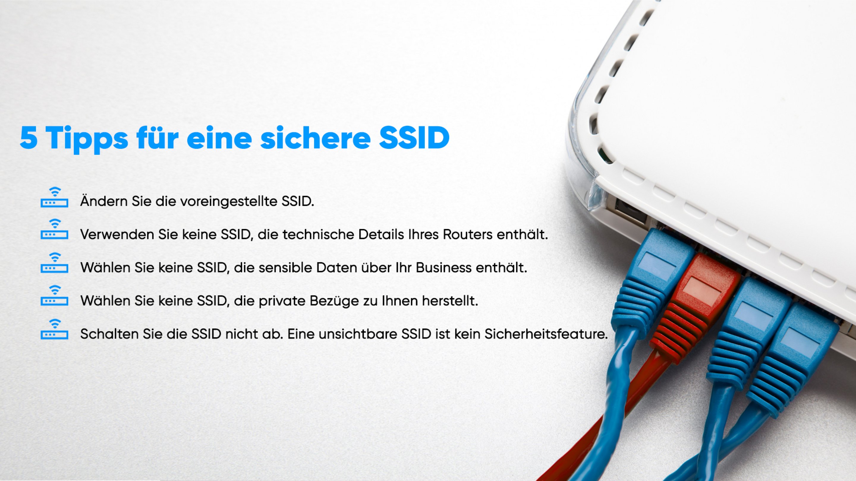 Ändern Sie die voreingestellte SSID. Verwenden Sie keine SSID, die technische Daten Ihre Routers enthält. Wählen Sie keine SSID, die sensible Daten über Ihr Business enthält. Wählen Sie keine SSID, die private Bezüge zu Ihnen herstellt. Schalten Sie die SSID nicht ab, eine unsichtbare SSID ist kein Sicherheitsfeature.